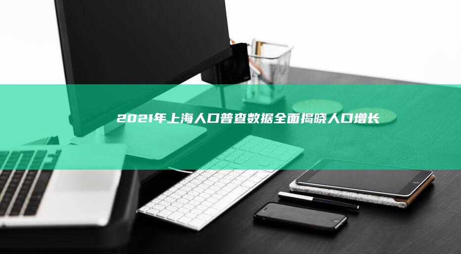 2021年上海人口普查数据全面揭晓：人口增长趋势与分布概览