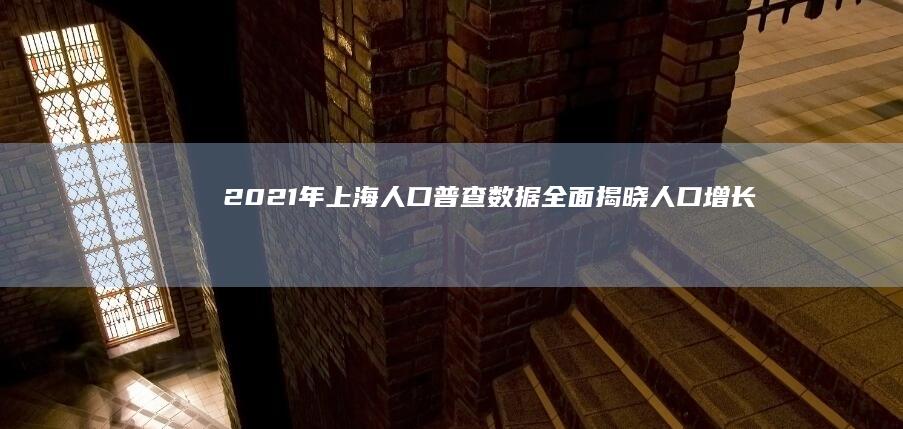 2021年上海人口普查数据全面揭晓：人口增长趋势与分布概览